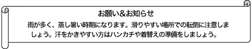 雨が多く、蒸し暑い時期になります。滑りやすい場所での転倒に注意しましょう。汗をかきやすい方はハンカチや着替えの準備をしましょう。