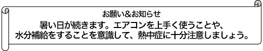 暑い日が続きます。エアコンを上手く使うことや、水分補給をすることを意識して、熱中症に十分注意しましょう。