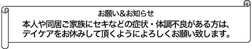 本人や同居ご家族にセキなどの症状・体調不良がある方は、デイケアをお休みして頂くようによろしくお願い致します。