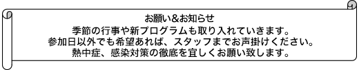 季節の行事や新プログラムも取り入れていきます。参加日以外でも希望あれば、スタッフまでお声掛けください。熱中症、感染対策の徹底を宜しくお願い致します。