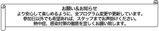 より安心して楽しめるように、全プログラム変更や更新しています。参加日以外でも希望あれば、スタッフまでお声掛けください。熱中症、感染対策の徹底を宜しくお願い致します。	