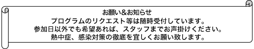 プログラムのリクエスト等は随時受付しています。参加日以外でも希望あれば、スタッフまでお声掛けください。熱中症、感染対策の徹底を宜しくお願い致します。