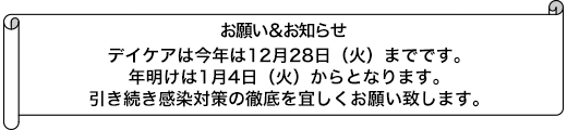 デイケアは今年は12月28日（火）までです。年明けは1月4日（火）からとなります。引き続き感染対策の徹底を宜しくお願い致します。