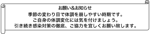 季節の変わり目で体調を崩しやすい時期です。ご自身の体調変化には気を付けましょう。引き続き感染対策の徹底、ご協力を宜しくお願い致します。