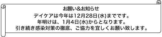 デイケアは今年は12月28日(水)までです。年明けは、1月4日(水)からとなります。引き続き感染対策の徹底、ご協力を宜しくお願い致します。